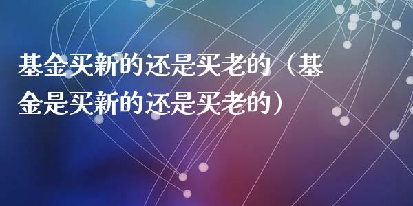 基金买新的还是买老的（基金是买新的还是买老的）_https://www.qdlswl.com_理财_第1张