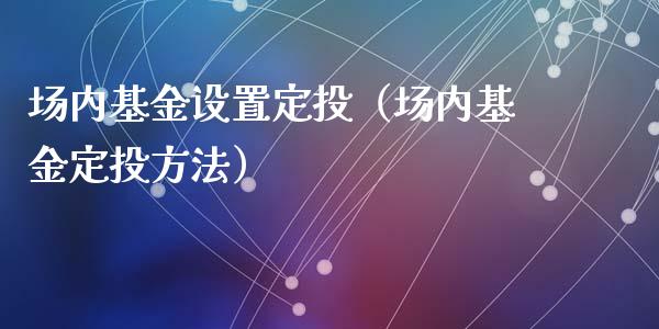 场内基金设置定投（场内基金定投方法）_https://www.qdlswl.com_基金_第1张