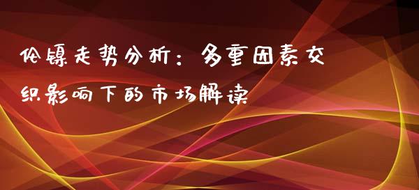 伦镍走势分析：多重因素交织影响下的市场解读_https://www.qdlswl.com_内盘_第1张