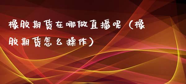 橡胶期货在哪做直播呢（橡胶期货怎么操作）_https://www.qdlswl.com_直播_第1张