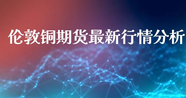 伦敦铜期货最新行情分析_https://www.qdlswl.com_直播_第1张