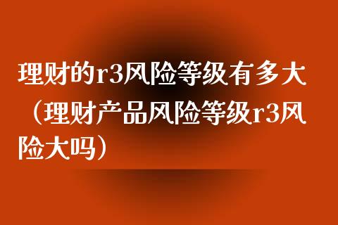 理财的r3风险等级有多大（理财产品风险等级r3风险大吗）_https://www.qdlswl.com_股指_第1张