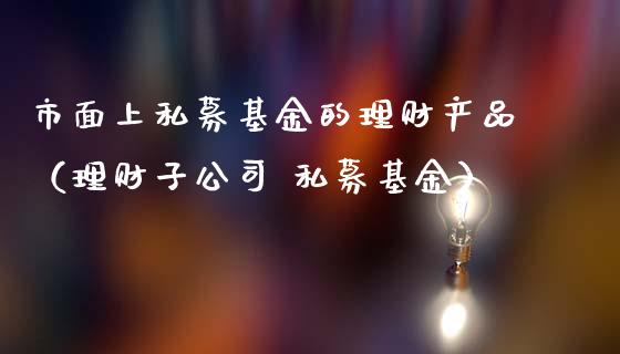 市面上私募基金的理财产品（理财子公司 私募基金）_https://www.qdlswl.com_基金_第1张