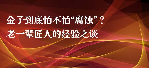 金子到底怕不怕“腐蚀”？老一辈匠人的经验之谈_https://www.qdlswl.com_基金_第1张