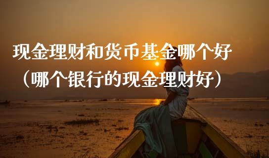 现金理财和货币基金哪个好（哪个银行的现金理财好）_https://www.qdlswl.com_基金_第1张