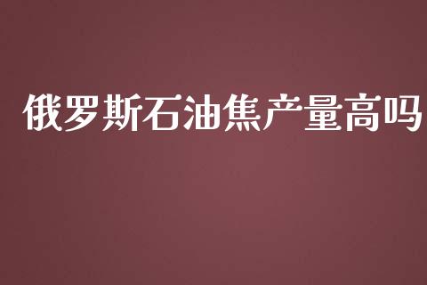 俄罗斯石油焦产量高吗_https://www.qdlswl.com_直播_第1张