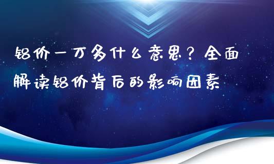 铝价一万多什么意思？全面解读铝价背后的影响因素_https://www.qdlswl.com_基金_第1张