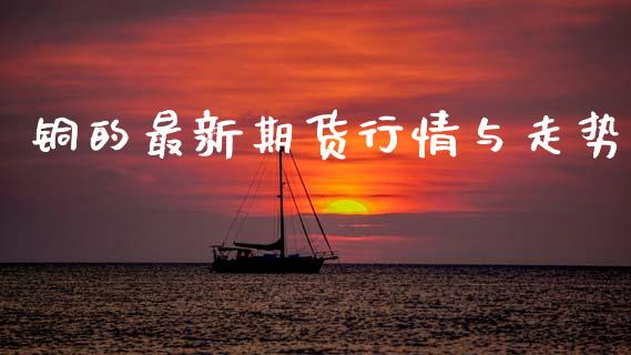 铜的最新期货行情与走势_https://www.qdlswl.com_期货_第1张