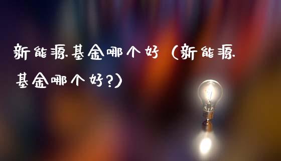 新能源基金哪个好（新能源基金哪个好?）_https://www.qdlswl.com_理财_第1张