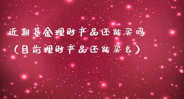 近期基金理财产品还能买吗（目前理财产品还能买么）_https://www.qdlswl.com_理财_第1张