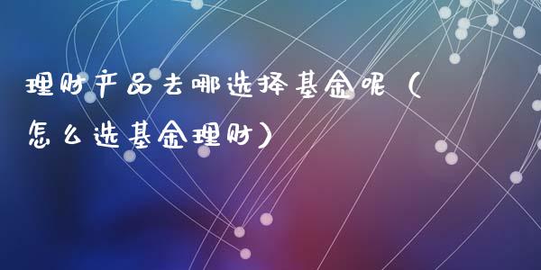 理财产品去哪选择基金呢（怎么选基金理财）_https://www.qdlswl.com_基金_第1张