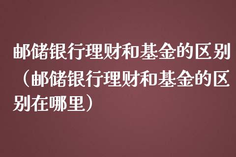 邮储银行理财和基金的区别（邮储银行理财和基金的区别在哪里）_https://www.qdlswl.com_理财_第1张