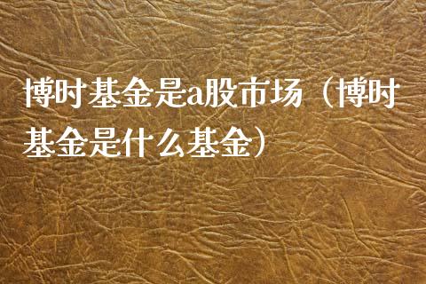 博时基金是a股市场（博时基金是什么基金）_https://www.qdlswl.com_基金_第1张