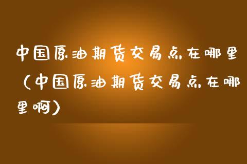 中国原油期货交易点在哪里（中国原油期货交易点在哪里啊）_https://www.qdlswl.com_股指_第1张