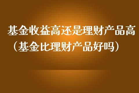 基金收益高还是理财产品高（基金比理财产品好吗）_https://www.qdlswl.com_基金_第1张