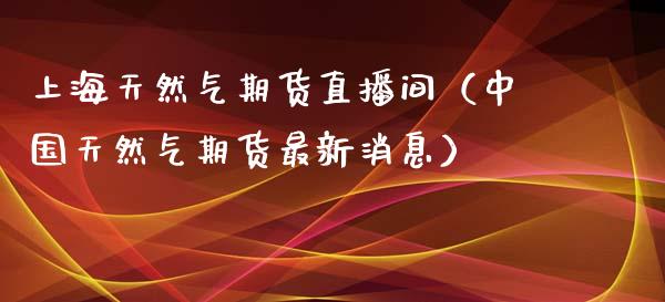 上海天然气期货直播间（中国天然气期货最新消息）_https://www.qdlswl.com_直播_第1张