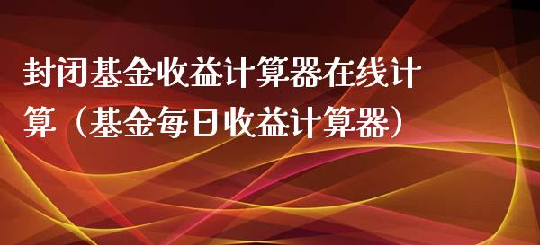 封闭基金收益计算器在线计算（基金每日收益计算器）_https://www.qdlswl.com_理财_第1张