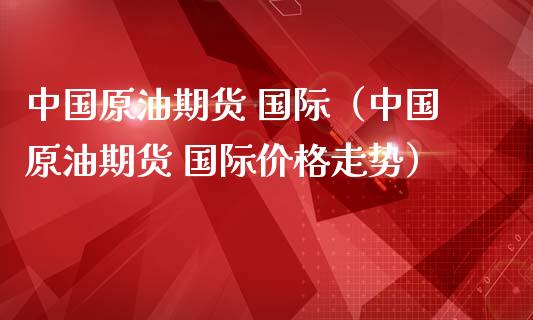 中国原油期货 国际（中国原油期货 国际价格走势）_https://www.qdlswl.com_股指_第1张