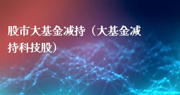 股市大基金减持（大基金减持科技股）_https://www.qdlswl.com_基金_第1张