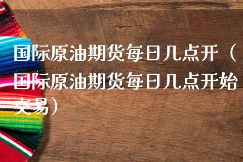 国际原油期货每日几点开（国际原油期货每日几点开始交易）_https://www.qdlswl.com_期货_第1张