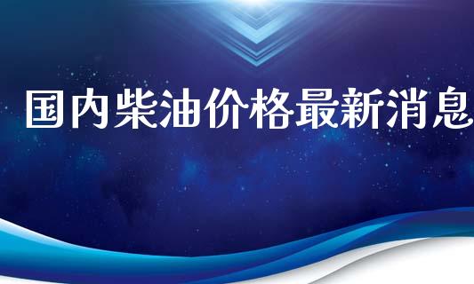 国内柴油价格最新消息_https://www.qdlswl.com_直播_第1张