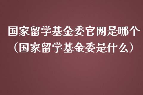 国家留学基金委官网是哪个（国家留学基金委是什么）_https://www.qdlswl.com_基金_第1张