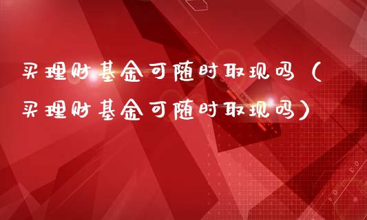 买理财基金可随时取现吗（买理财基金可随时取现吗）_https://www.qdlswl.com_基金_第1张
