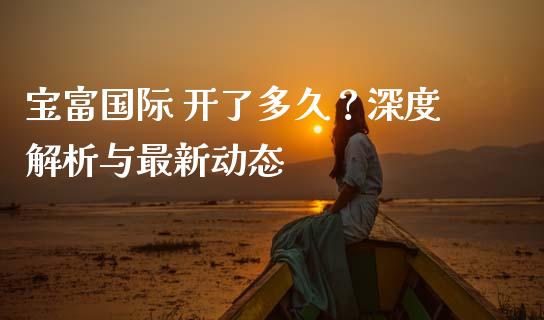 宝富国际 开了多久？深度解析与最新动态_https://www.qdlswl.com_期货_第1张