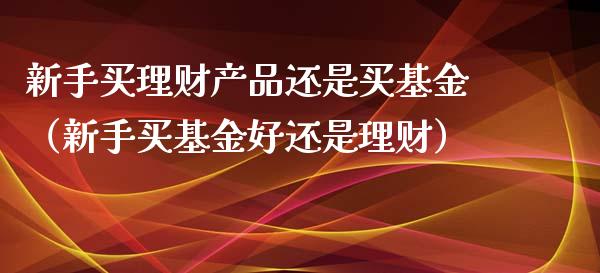 新手买理财产品还是买基金（新手买基金好还是理财）_https://www.qdlswl.com_基金_第1张