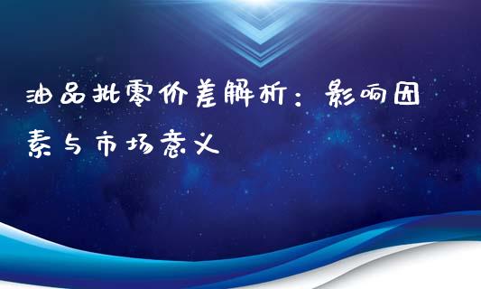 油品批零价差解析：影响因素与市场意义_https://www.qdlswl.com_基金_第1张