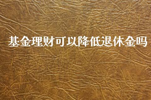 基金理财可以降低退休金吗_https://www.qdlswl.com_理财_第1张