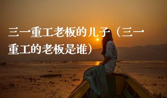 三一重工老板的儿子（三一重工的老板是谁）_https://www.qdlswl.com_股票_第1张