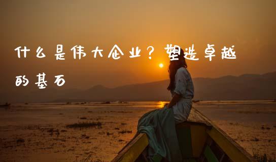 什么是伟大企业？塑造卓越的基石_https://www.qdlswl.com_期货_第1张