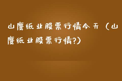 山鹰纸业股票行情今天（山鹰纸业股票行情?）_https://www.qdlswl.com_内盘_第1张