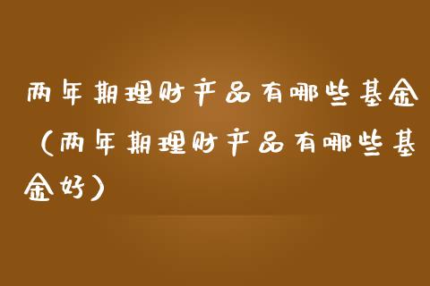 两年期理财产品有哪些基金（两年期理财产品有哪些基金好）_https://www.qdlswl.com_基金_第1张