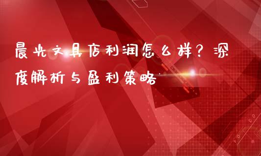 晨光文具店利润怎么样？深度解析与盈利策略_https://www.qdlswl.com_外盘_第1张