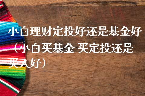 小白理财定投好还是基金好（小白买基金 买定投还是买入好）_https://www.qdlswl.com_理财_第1张
