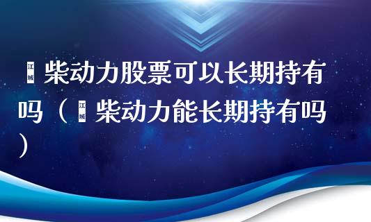 潍柴动力股票可以长期持有吗（潍柴动力能长期持有吗）_https://www.qdlswl.com_股票_第1张