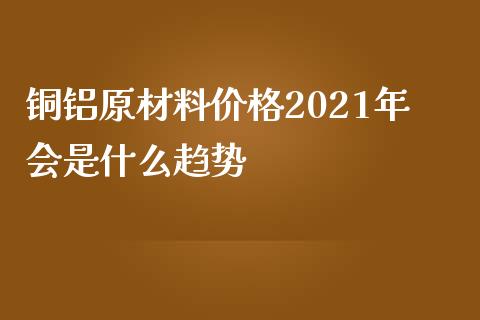 铜铝原材料价格2021年会是什么趋势_https://www.qdlswl.com_外盘_第1张