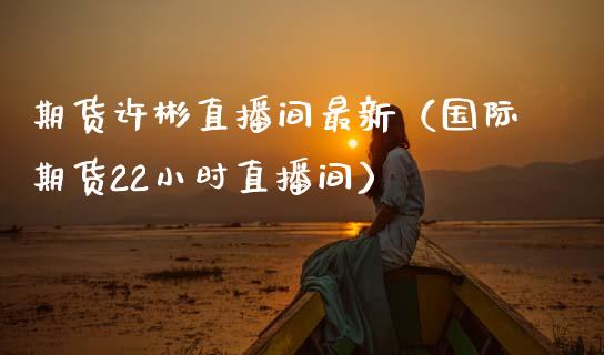 期货许彬直播间最新（国际期货22小时直播间）_https://www.qdlswl.com_直播_第1张