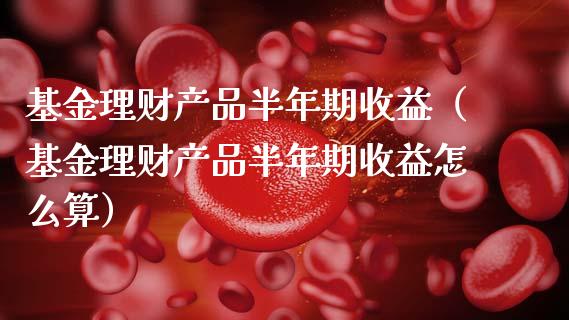 基金理财产品半年期收益（基金理财产品半年期收益怎么算）_https://www.qdlswl.com_基金_第1张