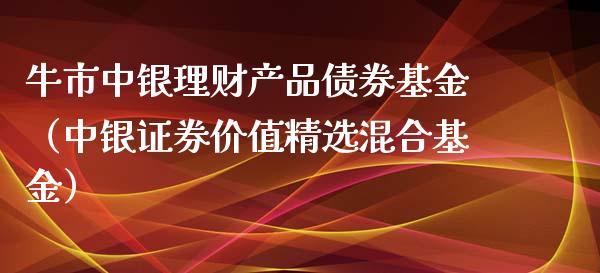 牛市中银理财产品债券基金（中银证券价值精选混合基金）_https://www.qdlswl.com_基金_第1张