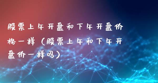 股票上午开盘和下午开盘价格一样（股票上午和下午开盘价一样吗）_https://www.qdlswl.com_内盘_第1张