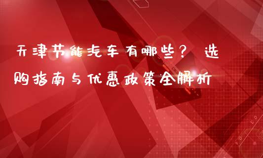 天津节能汽车有哪些？ 选购指南与优惠政策全解析_https://www.qdlswl.com_内盘_第1张