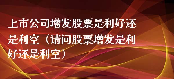 上市公司增发股票是利好还是利空（请问股票增发是利好还是利空）_https://www.qdlswl.com_外盘_第1张