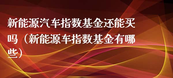 新能源汽车指数基金还能买吗（新能源车指数基金有哪些）_https://www.qdlswl.com_基金_第1张