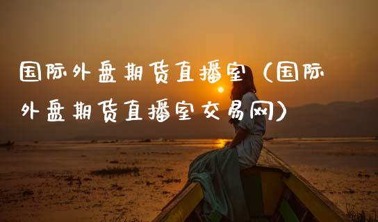 国际外盘期货直播室（国际外盘期货直播室交易网）_https://www.qdlswl.com_直播_第1张