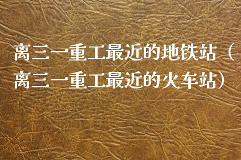 离三一重工最近的地铁站（离三一重工最近的火车站）_https://www.qdlswl.com_内盘_第1张