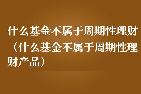 什么基金不属于周期性理财（什么基金不属于周期性理财产品）_https://www.qdlswl.com_基金_第1张