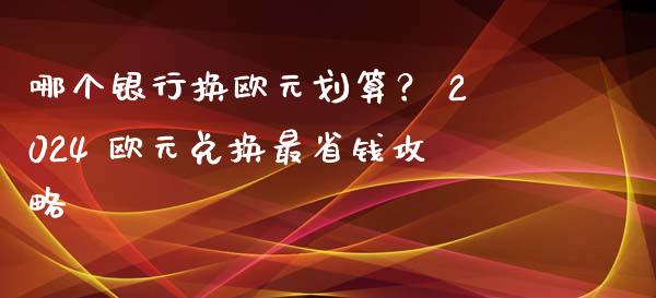 哪个银行换欧元划算？ 2024 欧元兑换最省钱攻略_https://www.qdlswl.com_内盘_第1张